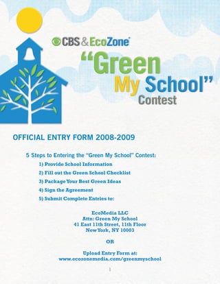 OFFICIAL ENTRY FORM 2008-2009

   5 Steps to Entering the “Green My School” Contest:
       1) Provide School Information
       2) Fill out the Green School Checklist
       3) Package Your Best Green Ideas
       4) Sign the Agreement
       5) Submit Complete Entries to:

                             EcoMedia LLC
                         Attn: Green My School
                     41 East 11th Street, 11th Floor
                          New York, NY 10003

                                  OR

                       Upload Entry Form at:
               www.ecozonemedia.com/greenmyschool

                                    1
 
