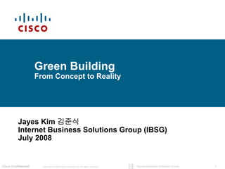 Green Building
                     From Concept to Reality




          Jayes Kim 김준식
          Internet Business Solutions Group (IBSG)
          July 2008


Cisco Confidential     Copyright © 2008 Cisco Systems, Inc. All rights reserved.   Internet Business Solutions Group   1
 