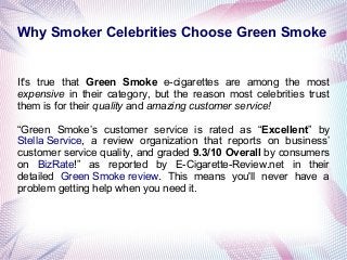 Why Smoker Celebrities Choose Green Smoke

It's true that Green Smoke e-cigarettes are among the most
expensive in their category, but the reason most celebrities trust
them is for their quality and amazing customer service!
“Green Smoke’s customer service is rated as “Excellent” by
Stella Service, a review organization that reports on business’
customer service quality, and graded 9.3/10 Overall by consumers
on BizRate!” as reported by E-Cigarette-Review.net in their
detailed Green Smoke review. This means you'll never have a
problem getting help when you need it.

 