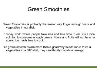 Green Smoothies
Green Smoothies is probably the easier way to get enough fruits and
vegetables in our diet.
In today world where people take less and less time to eat, it's a nice
solution to consume enough greens, fibers and fruits without have to
spend too much time to cook.
But green smoothies are more than a good way to add more fruits &
vegetables in a SAD diet, they can literally boost our energy.
 