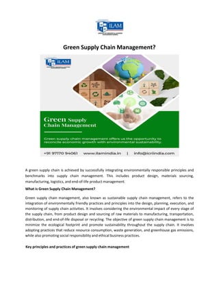 Green Supply Chain Management?
A green supply chain is achieved by successfully integrating environmentally responsible principles and
benchmarks into supply chain management. This includes product design, materials sourcing,
manufacturing, logistics, and end-of-life product management.
What is Green Supply Chain Management?
Green supply chain management, also known as sustainable supply chain management, refers to the
integration of environmentally friendly practices and principles into the design, planning, execution, and
monitoring of supply chain activities. It involves considering the environmental impact of every stage of
the supply chain, from product design and sourcing of raw materials to manufacturing, transportation,
distribution, and end-of-life disposal or recycling. The objective of green supply chain management is to
minimize the ecological footprint and promote sustainability throughout the supply chain. It involves
adopting practices that reduce resource consumption, waste generation, and greenhouse gas emissions,
while also promoting social responsibility and ethical business practices.
Key principles and practices of green supply chain management
 