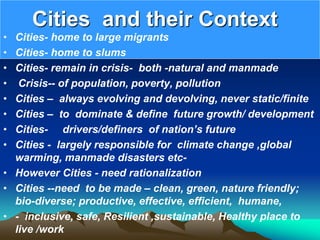 Cities and their Context
• Cities- home to large migrants
• Cities- home to slums
• Cities- remain in crisis- both -natural and manmade
• Crisis-- of population, poverty, pollution
• Cities – always evolving and devolving, never static/finite
• Cities – to dominate & define future growth/ development
• Cities- drivers/definers of nation’s future
• Cities - largely responsible for climate change ,global
warming, manmade disasters etc-
• However Cities - need rationalization
• Cities --need to be made – clean, green, nature friendly;
bio-diverse; productive, effective, efficient, humane,
• - inclusive, safe, Resilient ,sustainable, Healthy place to
live /work
 