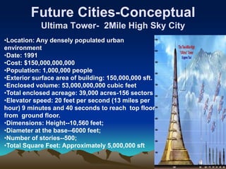 Future Cities-Conceptual
Ultima Tower- 2Mile High Sky City
•Location: Any densely populated urban
environment
•Date: 1991
•Cost: $150,000,000,000
•Population: 1,000,000 people
•Exterior surface area of building: 150,000,000 sft.
•Enclosed volume: 53,000,000,000 cubic feet
•Total enclosed acreage: 39,000 acres-156 sectors
•Elevator speed: 20 feet per second (13 miles per
hour) 9 minutes and 40 seconds to reach top floor
from ground floor.
•Dimensions: Height--10,560 feet;
•Diameter at the base--6000 feet;
•Number of stories--500;
•Total Square Feet: Approximately 5,000,000 sft
 