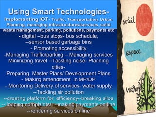 Using Smart Technologies-
Implementing IOT- Traffic, Transportation, Urban
Planning, managing infrastructures/services, solid
waste management, parking, pollutions, payments etc
- digital --bus stops- bus schedule,
--sensor based garbage bins
- Promoting accessibility
-Managing Traffic/parking – Managing services
Minimizing travel --Tackling noise- Planning
cities-
Preparing Master Plans/ Development Plans
- Making amendment in MP/DP
- Monitoring Delivery of services- water supply
--Tackling air pollution
--creating platform for efficiency--breaking silos
-- lodging complaints/ --making payments on line
--rendering services on line
 