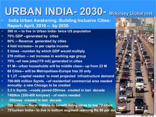 URBAN INDIA- 2030- Mckinsey Global Inst-
• India Urban Awakening :Building Inclusive Cities-
Report- April, 2010 -- by 2030:
• 590 m -- to live in Urban India- twice US population
• 70% GDP --generated by cities
• 80% -- Revenue generated by cities
• 4 fold increase-- in per capita income
• 5 times --number by which GDP would multiply
• 270 million -- net increase in working age group
• 70% --of new jobs(170 mil) generated in cities
• 91 M-- urban households will be middle class-- up from 22 M
• 68 Cities-- will be Metropolises-Europe has 35 only
• $ 1.2T --capital needed to meet projected infrastructure demand
• 700-900 million Sqmts. --of residential/ commercial area needed
annually- a new Chicago to be created
• 2.5 b Sqmts. --roads paved-20times created in last decade
• 7400km (350-400 km/year) - of metro needed
• -20times created in last decade
• 200 million-- Rural Indians to benefit-living close to top 70 cities
• 75%urban India-- to live in bottom segment -earning Rs 80 per day
 