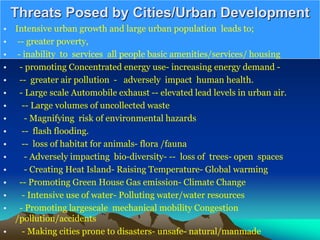 Threats Posed by Cities/Urban Development
• Intensive urban growth and large urban population leads to;
• -- greater poverty,
• - inability to services all people basic amenities/services/ housing
• - promoting Concentrated energy use- increasing energy demand -
• -- greater air pollution - adversely impact human health.
• - Large scale Automobile exhaust -- elevated lead levels in urban air.
• -- Large volumes of uncollected waste
• - Magnifying risk of environmental hazards
• -- flash flooding.
• -- loss of habitat for animals- flora /fauna
• - Adversely impacting bio-diversity- -- loss of trees- open spaces
• - Creating Heat Island- Raising Temperature- Global warming
• -- Promoting Green House Gas emission- Climate Change
• - Intensive use of water- Polluting water/water resources
• - Promoting largescale mechanical mobility Congestion
/pollution/accidents
• - Making cities prone to disasters- unsafe- natural/manmade
 