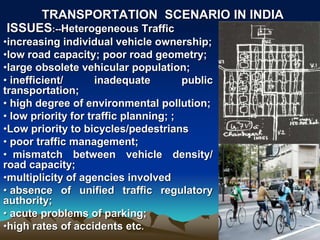 ISSUES:--Heterogeneous Traffic
•increasing individual vehicle ownership;
•low road capacity; poor road geometry;
•large obsolete vehicular population;
• inefficient/ inadequate public
transportation;
• high degree of environmental pollution;
• low priority for traffic planning; ;
•Low priority to bicycles/pedestrians
• poor traffic management;
• mismatch between vehicle density/
road capacity;
•multiplicity of agencies involved
• absence of unified traffic regulatory
authority;
• acute problems of parking;
•high rates of accidents etc.
TRANSPORTATION SCENARIO IN INDIA
 