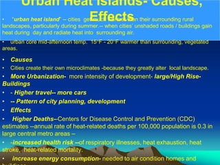 Urban Heat Islands- Causes,
Effects
• “urban heat island” -- cities get much warmer than their surrounding rural
landscapes, particularly during summer.-- when cities’ unshaded roads / buildings gain
heat during day and radiate heat into surrounding air.
• urban core mid-afternoon temp. 15°F - 20°F warmer than surrounding, vegetated
areas.
• Causes
• Cities create their own microclimates -because they greatly alter local landscape.
• More Urbanization- more intensity of development- large/High Rise-
Buildings
• - Higher travel-- more cars
• -- Pattern of city planning, development
• Effects
• Higher Deaths--Centers for Disease Control and Prevention (CDC)
estimates --annual rate of heat-related deaths per 100,000 population is 0.3 in
large central metro areas –
• -increased health risk --of respiratory illnesses, heat exhaustion, heat
stroke, heat-related mortality.
• increase energy consumption- needed to air condition homes and
 