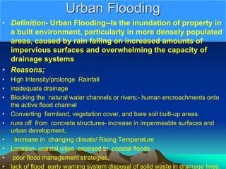 Urban Flooding
• Definition- Urban Flooding--Is the inundation of property in
a built environment, particularly in more densely populated
areas, caused by rain falling on increased amounts of
impervious surfaces and overwhelming the capacity of
drainage systems
• Reasons;
• High Intensity/prolonge Rainfall
• inadequate drainage
• Blocking the natural water channels or rivers;- human encroachments onto
the active flood channel
• Converting farmland, vegetation cover, and bare soil built-up areas.
• runs off from concrete structures- increase in impermeable surfaces and
urban development,
• Increase in changing climate/ Rising Temperature
• Location- coastal cities exposed to coastal floods
• poor flood management strategies,
• lack of flood early warning system disposal of solid waste in drainage lines.
 