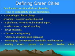 Defining Green Cities
• Best described as cities which are planned to;
• - focus on sustainability and eco-friendliness,
• - responding to climate change
• providing-- resources, partnerships and
• --a platform to lessen its environmental impact.
• -- reduce waste, - expand recycling,
• --lower emissions,
• -- increase housing density,
• --while also expanding open space, and
• --encouraging development of sustainable local businesses.
• --creating denser, greener and more liveable cities.
 
