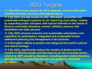 SDG Targets
• 11.1 By 2030, ensure access for all to adequate, safe and affordable
housing and basic services, and upgrade slums
• 11.2 By 2030, provide access to safe, affordable, accessible and
sustainable transport systems for all, improving road safety, notably
by expanding public transport, with special attention to the needs of
those in vulnerable situations, women, children, persons with
disabilities and older persons
• 11.3 By 2030 enhance inclusive and sustainable urbanization and
capacities for participatory, integrated and sustainable human
settlement planning and management in all countries
• 11.4 Strengthen efforts to protect and safeguard the world’s cultural
and natural heritage
• 11.5 By 2030, significantly reduce the number of deaths and the
number of affected people and decrease by y% the economic losses
relative to GDP caused by disasters, including water-related disasters,
with the focus on protecting the poor and people in vulnerable
situations
 