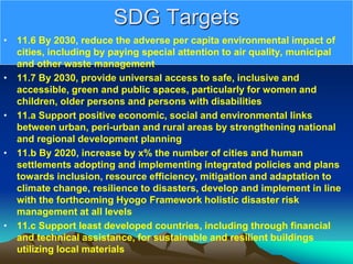 SDG Targets
• 11.6 By 2030, reduce the adverse per capita environmental impact of
cities, including by paying special attention to air quality, municipal
and other waste management
• 11.7 By 2030, provide universal access to safe, inclusive and
accessible, green and public spaces, particularly for women and
children, older persons and persons with disabilities
• 11.a Support positive economic, social and environmental links
between urban, peri-urban and rural areas by strengthening national
and regional development planning
• 11.b By 2020, increase by x% the number of cities and human
settlements adopting and implementing integrated policies and plans
towards inclusion, resource efficiency, mitigation and adaptation to
climate change, resilience to disasters, develop and implement in line
with the forthcoming Hyogo Framework holistic disaster risk
management at all levels
• 11.c Support least developed countries, including through financial
and technical assistance, for sustainable and resilient buildings
utilizing local materials
 