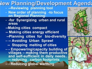 New Planning/Development Agenda
- --Reviewing planning tool
- New order of planning -to focus
on Regional Planning:
- -for Synergizing urban and rural
areas
--Making cities compact
-- Making cities energy efficient
--Planning cities for bio-diversity
– -- Avoiding Urban Sprawl
-- Stopping melting of cities
– - Empowering/capacity building of
villages – making them productive
and self-sufficient in daily needs..
-- reducing carbon footprints
– - Reducing global warming
 