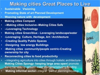 Making cities Great Places to Live
• Sustainable Visioning
• Promoting State of art Planned Development
• Weaving nature with development
• Making cities Compact
• --Making cities Inclusive--Making Cities Safe
• --Leveraging Technology
• Making cities Green/blue - Leveraging landscape/water
• -Leveraging Culture, Heritage, Art / Architecture
• -Creating Quality Public Spaces
• -Designing low energy Buildings
• -Making cities community/people centric-Creating
ownership for city
• Reconnecting cities to food productivity
• - integrating agriculture into cities through holistic architecture-
Making Cities Spongy- keeping large area open/ promote
water harvesting--ground water charging/reducing flooding
• Making informal sector- integral part of planning/develop.
 