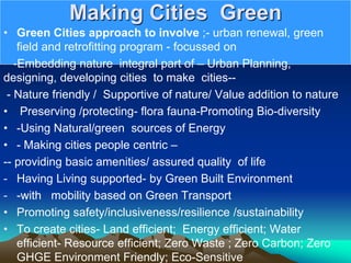 Making Cities Green
• Green Cities approach to involve ;- urban renewal, green
field and retrofitting program - focussed on
-Embedding nature integral part of – Urban Planning,
designing, developing cities to make cities--
- Nature friendly / Supportive of nature/ Value addition to nature
• Preserving /protecting- flora fauna-Promoting Bio-diversity
• -Using Natural/green sources of Energy
• - Making cities people centric –
-- providing basic amenities/ assured quality of life
- Having Living supported- by Green Built Environment
- -with mobility based on Green Transport
• Promoting safety/inclusiveness/resilience /sustainability
• To create cities- Land efficient; Energy efficient; Water
efficient- Resource efficient; Zero Waste ; Zero Carbon; Zero
GHGE Environment Friendly; Eco-Sensitive
 