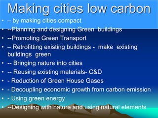 Making cities low carbon
• – by making cities compact
• --Planning and designing Green buildings
• --Promoting Green Transport
• – Retrofitting existing buildings - make existing
buildings green
• -- Bringing nature into cities
• -- Reusing existing materials- C&D
• - Reduction of Green House Gases
• - Decoupling economic growth from carbon emission
• - Using green energy
• --Designing with nature and using natural elements
 