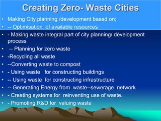 Creating Zero- Waste Cities
• Making City planning /development based on;
• -- Optimisation of available resources
• - Making waste integral part of city planning/ development
process
• -- Planning for zero waste
• -Recycling all waste
• --Converting waste to compost
• - Using waste for constructing buildings
• -- Using waste for constructing infrastructure
• -- Generating Energy from waste--sewerage network
• - Creating systems for reinventing use of waste.
• - Promoting R&D for valuing waste
 