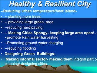 Healthy & Resilient City
--Reducing urban temperature/heat island-
• -- planting more trees
• -- providing large green area
• --reducing hard paving
• -- Making Cities Spongy- keeping large area open/ -
- promote Rain water harvesting
• --Promoting ground water charging
• --reducing flooding
• Designing Green Buildings-
• Making informal sector- making them integral part of
planning/ designing cities
 