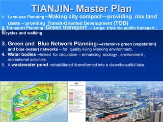 TIANJIN- Master Plan
..
1. Land-use Planning –Making city compact—providing mix land
uses – promting Transit-Oriented Development (TOD)
2.
2. Transport Planning -Green transport .—Large trips via public transport ;
bicycles and walking
3. Green and Blue Network Planning---extensive green (vegetation)
and blue (water) networks – for quality living /working environment.
4. Water bodies --linked for circulation – enhancing ecology , environment ,
recreational activities.
5. A wastewater pond -rehabilitated /transformed into a clean/beautiful lake.
 
