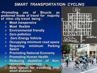 •Promoting use of Bicycle as
preferred mode of travel for majority
of intra- city travel being :
 Most inexpensive
 Most flexible
 Environmental friendly
 Zero pollution
 Zero Energy Vehicle
 Occupying minimum road space
 Requiring minimum Parking
Space
 Promoting National Economy
 Promoting Human Health
 Reducing depletion of Non-
renewable resources
 Best option for travelling over
short distance.
SMART TRANSPORTATION- CYCLING
 