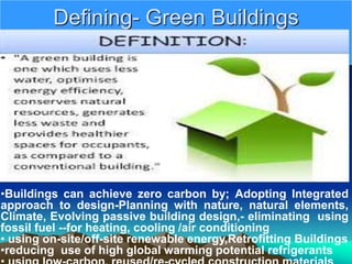 Defining- Green Buildings
•Buildings can achieve zero carbon by; Adopting Integrated
approach to design-Planning with nature, natural elements,
Climate, Evolving passive building design,- eliminating using
fossil fuel --for heating, cooling /air conditioning
• using on-site/off-site renewable energy,Retrofitting Buildings
•reducing use of high global warming potential refrigerants
 