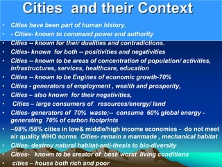 Cities and their Context
• Cities have been part of human history.
• - Cities- known to command power and authority
• Cities -- known for their dualities and contradictions.
• Cities- known for both -- positivities and negativities
• Cities -- known to be areas of concentration of population/ activities,
infrastructures, services, healthcare, education
• Cities -- known to be Engines of economic growth-70%
• Cities - generators of employment , wealth and prosperity,
• Cities – also known for their negativities,
• Cities – large consumers of resources/energy/ land
• Cities- generators of 70% waste;-- consume 60% global energy -
generating 70% of carbon footprints
• --98% /56% cities in low& middle/high income economies - do not meet
air quality WHO norms Cities- remain a manmade , mechanical habitat
• Cities- destroy natural habitat-anti-thesis to bio-diversity
• Cities- known to be creator of best/ worst living conditions
• cities – house both rich and poor
 