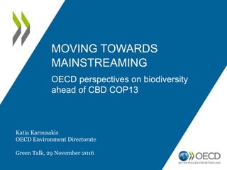 MOVING TOWARDS
MAINSTREAMING
OECD perspectives on biodiversity
ahead of CBD COP13
Katia Karousakis
OECD Environment Directorate
Green Talk, 29 November 2016
 