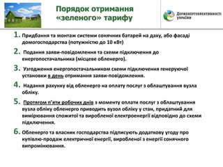 Порядок отримання
«зеленого» тарифу
1. Придбання та монтаж системи сонячних батарей на даху, або фасаді
домогосподарства (потужністю до 10 кВт)
2. Подання заяви-повідомлення та схеми підключення до
енергопостачальника (місцеве обленерго).
3. Узгодження енергопостачальником схеми підключення генеруючої
установки в день отримання заяви-повідомлення.
4. Надання рахунку від обленерго на оплату послуг з облаштування вузла
обліку.
5. Протягом п’яти робочих днів з моменту оплати послуг з облаштування
вузла обліку обленерго приводить вузол обліку у стан, придатний для
вимірювання спожитої та виробленої електроенергії відповідно до схеми
підключення.
6. Обленерго та власник господарства підписують додаткову угоду про
купівлю-продаж електричної енергії, виробленої з енергії сонячного
випромінювання.
 