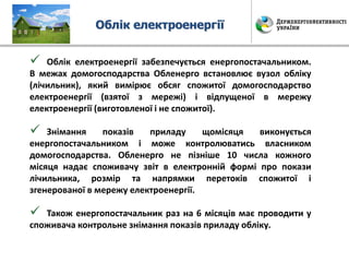 Облік електроенергії
 Облік електроенергії забезпечується енергопостачальником.
В межах домогосподарства Обленерго встановлює вузол обліку
(лічильник), який вимірює обсяг спожитої домогосподарство
електроенергії (взятої з мережі) і відпущеної в мережу
електроенергії (виготовленої і не спожитої).
 Знімання показів приладу щомісяця виконується
енергопостачальником і може контролюватись власником
домогосподарства. Обленерго не пізніше 10 числа кожного
місяця надає споживачу звіт в електронній формі про покази
лічильника, розмір та напрямки перетоків спожитої і
згенерованої в мережу електроенергії.
 Також енергопостачальник раз на 6 місяців має проводити у
споживача контрольне знімання показів приладу обліку.
 
