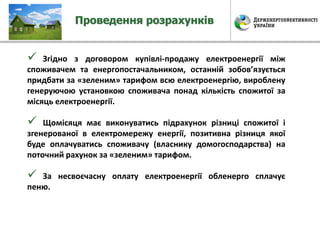 Проведення розрахунків
 Згідно з договором купівлі-продажу електроенергії між
споживачем та енергопостачальником, останній зобов’язується
придбати за «зеленим» тарифом всю електроенергію, вироблену
генеруючою установкою споживача понад кількість спожитої за
місяць електроенергії.
 Щомісяця має виконуватись підрахунок різниці спожитої і
згенерованої в електромережу енергії, позитивна різниця якої
буде оплачуватись споживачу (власнику домогосподарства) на
поточний рахунок за «зеленим» тарифом.
 За несвоєчасну оплату електроенергії обленерго сплачує
пеню.
 