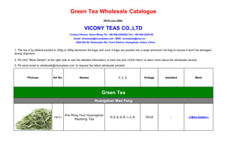 Green Tea Wholesale Catalogue
2018-Jun-20th
VICONY TEAS CO.,LTD
Contact Person: Alexa Wang Tel: +86-559-2529352 Fax: +86-559-2528152
Email: wholesale@viconyteas.com MSN: viconyteas@msn.cn
ADD-NO.28, Shewuqian Rd, Tunxi District, Huangshan, Anhui, China
1. The tea is by default packed in 250g or 500g aluminum foil bags and such 4 bags are packed into a large aluminum foil bag to ensure it won't be damaged
during shipment;
2. Pls click "More Details" at the right side to see the detailed information of each tea and >Click Here< to learn more about the wholesale service;
3. Pls send email to wholesale@viconyteas.com to request the latest wholesale pricelist .
Pictures Art No. Names 中文名 Vintage standard More
Green Tea
Huangshan Mao Feng
FMF91
Pre-Ming Fuxi Huansghan
Maofeng Tea
明前富溪黄山毛峰 2018 - >>More Details<<
显显
 