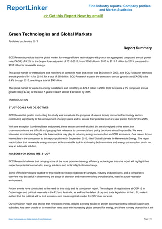 Find Industry reports, Company profiles
ReportLinker                                                                        and Market Statistics
                                            >> Get this Report Now by email!



Green Technologies and Global Markets
Published on January 2011

                                                                                                            Report Summary

BCC Research predicts that the global market for energy-efficient technologies will grow at an aggregated compound annual growth
rate (CAGR) of 9.2% for the 5-year forecast period of 2010-2015, from $200 billion in 2010 to $311.7 billion by 2015, compared to
$331 billion for renewable energy.


The global market for installations and retrofitting of combined heat and power was $55 billion in 2009, and BCC Research estimates
annual growth of 9.1% for 2010, for a total of $60 billion. BCC Research expects the compound annual growth rate (CAGR) to be
8.4% through 2015, reaching a total of $90 billion.


The global market for waste-to-energy installations and retrofitting is $22.3 billion in 2010. BCC forecasts a 6% compound annual
growth rate (CAGR) for the next 5 years to reach almost $30 billion by 2015.


INTRODUCTION


STUDY GOALS AND OBJECTIVES


BCC Research's goal in conducting this study was to evaluate the progress of several loosely connected technology sectors
contributing significantly to the achievement of energy gains and to assess their potential over a 5-year period from 2010 to 2015.


With one exception (combined heat and power), these sectors are well-studied, but are stovepiped to the extent that
cross-comparisons are difficult and gauging their relevance to commercial and policy decisions almost impossible. We were
interested in understanding the role these sectors may play in reducing energy consumption and CO2 emissions. One reason for our
interest lies in the companion to this report published in September 2010, titled 'Global Markets for Renewable Energy.' The report
made it clear that renewable energy sources, while a valuable tool in addressing both emissions and energy consumption, are in no
way an adequate solution.


REASONS FOR DOING THE STUDY


BCC Research believes that bringing some of the more prominent energy efficiency technologies into one report will highlight their
respective potential as markets, energy solutions and tools to fight climate change.


Some of the technologies studied for this report have been neglected by analysts, industry and politicians, and a comparative
overview may be useful in determining the scope of attention and investment they should receive, even in a post-recession
environment.


Recent events have contributed to the need for this study and its companion report. The collapse of negotiations at COP-15 in
Copenhagen and political reversals in the EU and Australia, as well as the defeat of cap and trade legislation in the U.S., make it
evident that the political will to limit emissions and create a global market for CO2 does not exist.


Our companion report also shows that renewable energy, despite a strong decade of growth accompanied by political support and
subsidies, has been unable to do more than keep pace with increasing global demand for energy, and there is every chance that it will



Green Technologies and Global Markets (From Slideshare)                                                                         Page 1/15
 