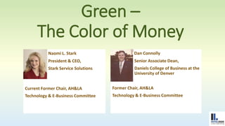 Green – 
The Color of Money 
Naomi L. Stark 
President & CEO, 
Stark Service Solutions 
Current Former Chair, AH&LA 
Technology & E-Business Committee 
Dan Connolly 
Senior Associate Dean, 
Daniels College of Business at the 
University of Denver 
Former Chair, AH&LA 
Technology & E-Business Committee 
 