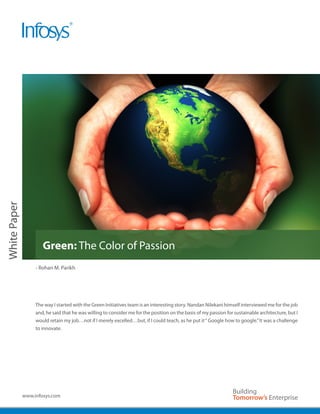 White Paper




                      Green: The Color of Passion
                   - Rohan M. Parikh




                   The way I started with the Green Initiatives team is an interesting story. Nandan Nilekani himself interviewed me for the job
                   and, he said that he was willing to consider me for the position on the basis of my passion for sustainable architecture, but I
                   would retain my job…not if I merely excelled…but, if I could teach, as he put it “ Google how to google.” It was a challenge
                   to innovate.




              www.infosys.com
 