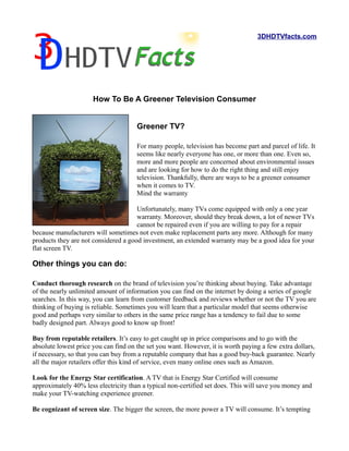 3DHDTVfacts.com




                      How To Be A Greener Television Consumer


                                      Greener TV?

                                      For many people, television has become part and parcel of life. It
                                      seems like nearly everyone has one, or more than one. Even so,
                                      more and more people are concerned about environmental issues
                                      and are looking for how to do the right thing and still enjoy
                                      television. Thankfully, there are ways to be a greener consumer
                                      when it comes to TV.
                                      Mind the warranty

                                      Unfortunately, many TVs come equipped with only a one year
                                      warranty. Moreover, should they break down, a lot of newer TVs
                                      cannot be repaired even if you are willing to pay for a repair
because manufacturers will sometimes not even make replacement parts any more. Although for many
products they are not considered a good investment, an extended warranty may be a good idea for your
flat screen TV.

Other things you can do:

Conduct thorough research on the brand of television you’re thinking about buying. Take advantage
of the nearly unlimited amount of information you can find on the internet by doing a series of google
searches. In this way, you can learn from customer feedback and reviews whether or not the TV you are
thinking of buying is reliable. Sometimes you will learn that a particular model that seems otherwise
good and perhaps very similar to others in the same price range has a tendency to fail due to some
badly designed part. Always good to know up front!

Buy from reputable retailers. It’s easy to get caught up in price comparisons and to go with the
absolute lowest price you can find on the set you want. However, it is worth paying a few extra dollars,
if necessary, so that you can buy from a reputable company that has a good buy-back guarantee. Nearly
all the major retailers offer this kind of service, even many online ones such as Amazon.

Look for the Energy Star certification. A TV that is Energy Star Certified will consume
approximately 40% less electricity than a typical non-certified set does. This will save you money and
make your TV-watching experience greener.

Be cognizant of screen size. The bigger the screen, the more power a TV will consume. It’s tempting
 