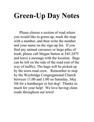 Green-Up Day Notes

    Please choose a section of road where
you would like to green-up, mark the map
with a number, and then write the number
and your name on the sign-up list. If you
find any animal carcasses or large piles of
trash, please call Megan Sutton at 545-2475
and leave a message with the location. Bags
can be left on the side of the road (out of the
way of traffic). The bags will be picked up
by the town road crew. Remember to stop
by the Weybridge Congregational Church
between 11:00 and 1:00 on Saturday, May
5th for a hamburger or hot dog! Thanks so
much for your help! We love having clean
roads throughout our town!
 