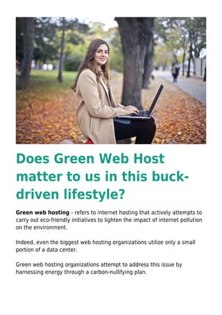 Does Green Web Host
matter to us in this buck-
driven lifestyle?
Green web hosting - refers to internet hosting that actively attempts to
carry out eco-friendly initiatives to lighten the impact of internet pollution
on the environment.
Indeed, even the biggest web hosting organizations utilize only a small
portion of a data center.
Green web hosting organizations attempt to address this issue by
harnessing energy through a carbon-nullifying plan.
 