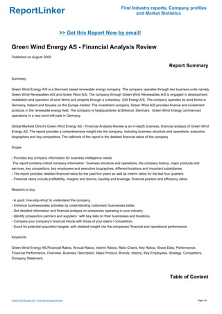 Find Industry reports, Company profiles
ReportLinker                                                                          and Market Statistics



                                            >> Get this Report Now by email!

Green Wind Energy AS - Financial Analysis Review
Published on August 2009

                                                                                                                  Report Summary

Summary


Green Wind Energy A/S is a Denmark based renewable energy company. The company operates through two business units namely,
Green Wind Renewables A/S and Green Wind A/S. The company through Green Wind Renewables A/S is engaged in development,
installation and operation of wind farms and projects through a subsidiary, GW Energi A/S. The company operates its wind farms in
Germany, Ireland and focuses on the Europe market. The investment company, Green Wind A/S provides finance and investment
products in the renewable energy field. The company is headquartered at Birkerod, Denmark. Green Wind Energy commenced
operations in a new wind mill park in Germany.


Global Markets Direct's Green Wind Energy AS - Financial Analysis Review is an in-depth business, financial analysis of Green Wind
Energy AS. The report provides a comprehensive insight into the company, including business structure and operations, executive
biographies and key competitors. The hallmark of the report is the detailed financial ratios of the company


Scope


- Provides key company information for business intelligence needs
The report contains critical company information ' business structure and operations, the company history, major products and
services, key competitors, key employees and executive biographies, different locations and important subsidiaries.
- The report provides detailed financial ratios for the past five years as well as interim ratios for the last four quarters.
- Financial ratios include profitability, margins and returns, liquidity and leverage, financial position and efficiency ratios.


Reasons to buy


- A quick 'one-stop-shop' to understand the company.
- Enhance business/sales activities by understanding customers' businesses better.
- Get detailed information and financial analysis on companies operating in your industry.
- Identify prospective partners and suppliers ' with key data on their businesses and locations.
- Compare your company's financial trends with those of your peers / competitors.
- Scout for potential acquisition targets, with detailed insight into the companies' financial and operational performance.


Keywords


Green Wind Energy AS,Financial Ratios, Annual Ratios, Interim Ratios, Ratio Charts, Key Ratios, Share Data, Performance,
Financial Performance, Overview, Business Description, Major Product, Brands, History, Key Employees, Strategy, Competitors,
Company Statement,




                                                                                                                  Table of Content



Green Wind Energy AS - Financial Analysis Review                                                                                   Page 1/4
 