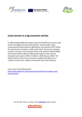 The “Be-Cycle” game is a product of the Cycle Cities project made by
Cyclo-tourism is a big economic activity
In 1999, Keeling (1999) forecasted a value of £14 billion per year for cycle
tourism throughout Europe within 20 years. Koucky made a more
conservative estimate based on 2005 figures. His estimate of €4-5 billion
for cycle tourism in Europe is a little under 1% of the tourism industry's
turnover in Europe. Future market shares of 4%, based on Mintel (2003)
and Eurostat tourism data for 2005 would indicate a total value of
European cycle tourism of €8.5-11 billion in 2025 (Koucky, 2007). The
wider literature refers only to turnover or added value figures for a
number of cycle routes, regions and national cycle route networks.
Learn more at the following link:
http://www.slideshare.net/cyclecities/eurovelo-the-european-cycle-
route-network
 