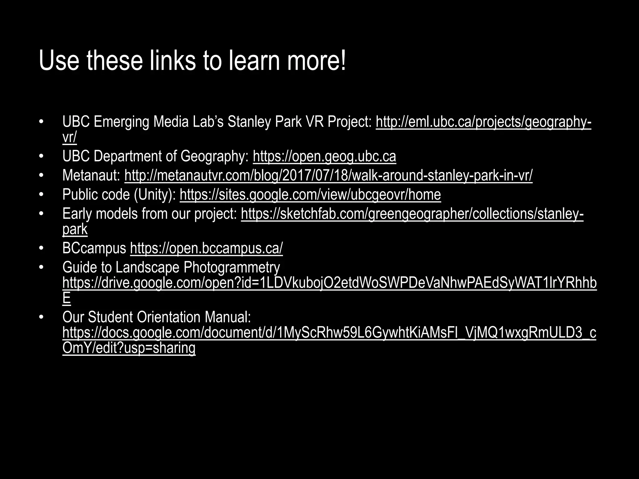 Use these links to learn more!
• UBC Emerging Media Lab’s Stanley Park VR Project: http://eml.ubc.ca/projects/geography-
vr/
• UBC Department of Geography: https://open.geog.ubc.ca
• Metanaut: http://metanautvr.com/blog/2017/07/18/walk-around-stanley-park-in-vr/
• Public code (Unity): https://sites.google.com/view/ubcgeovr/home
• Early models from our project: https://sketchfab.com/greengeographer/collections/stanley-
park
• BCcampus https://open.bccampus.ca/
• Guide to Landscape Photogrammetry
https://drive.google.com/open?id=1LDVkubojO2etdWoSWPDeVaNhwPAEdSyWAT1lrYRhhb
E
• Our Student Orientation Manual:
https://docs.google.com/document/d/1MyScRhw59L6GywhtKiAMsFl_VjMQ1wxgRmULD3_c
OmY/edit?usp=sharing
 
