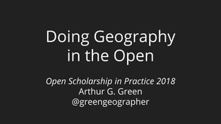Doing Geography
in the Open
Open Scholarship in Practice 2018
Arthur G. Green
@greengeographer
 