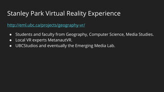 Stanley Park Virtual Reality Experience
http://eml.ubc.ca/projects/geography-vr/
● Students and faculty from Geography, Computer Science, Media Studies.
● Local VR experts MetanautVR.
● UBCStudios and eventually the Emerging Media Lab.
 