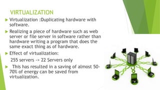 VIRTUALIZATION
 Virtualization :Duplicating hardware with
software.
 Realizing a piece of hardware such as web
server or file server in software rather than
hardware writing a program that does the
same exact thing as of hardware.
 Effect of virtualization:
255 servers -> 22 Servers only
 This has resulted in a saving of almost 50-
70% of energy can be saved from
virtualization.
 