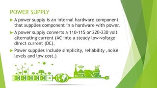 POWER SUPPLY
 A power supply is an internal hardware component
that supplies component in a hardware with power.
 A power supply converts a 110-115 or 220-230 volt
alternating current (AC into a steady low-voltage
direct current (DC).
 Power supplies include simplicity, reliability ,noise
levels and low cost.)
 