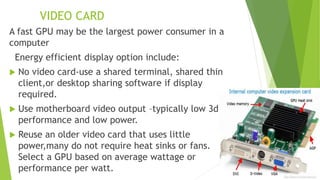 VIDEO CARD
A fast GPU may be the largest power consumer in a
computer
Energy efficient display option include:
 No video card-use a shared terminal, shared thin
client,or desktop sharing software if display
required.
 Use motherboard video output –typically low 3d
performance and low power.
 Reuse an older video card that uses little
power,many do not require heat sinks or fans.
Select a GPU based on average wattage or
performance per watt.
 