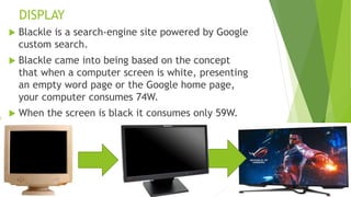 DISPLAY
 Blackle is a search-engine site powered by Google
custom search.
 Blackle came into being based on the concept
that when a computer screen is white, presenting
an empty word page or the Google home page,
your computer consumes 74W.
 When the screen is black it consumes only 59W.
 