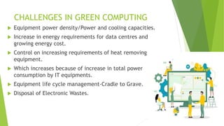 CHALLENGES IN GREEN COMPUTING
 Equipment power density/Power and cooling capacities.
 Increase in energy requirements for data centres and
growing energy cost.
 Control on increasing requirements of heat removing
equipment.
 Which increases because of increase in total power
consumption by IT equipments.
 Equipment life cycle management-Cradle to Grave.
 Disposal of Electronic Wastes.
 