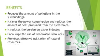 BENEFITS
 Reduces the amount of pollutions in the
surroundings.
 It saves the power consumption and reduces the
amount of heat produced from the electronics.
 It reduces the burden on paper industry.
 Encourage the use of Renewable Resources.
 Promotes effective utilisation of natural
resources.
 