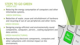 STEPS TO GO GREEN
GREEN USE:
 Reducing the energy consumption of computers and other
information systems.
GREEN DISPOSAL:
 Reduction of waste ,reuse and refurbishment of hardware
and recycling of out of use peripherals and other items.
GREEN DESIGN:
 Designing energy-efficient and environmentally sound
components, computers ,servers , cooling equipment and
data centres .
GREEN MANUFACTURING:
 Manufacturing electronic components, computers and
other subsystems with minimal impact on the
environment.
 