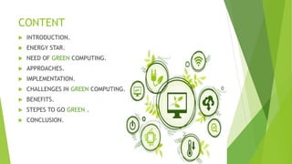 CONTENT
 INTRODUCTION.
 ENERGY STAR.
 NEED OF GREEN COMPUTING.
 APPROACHES.
 IMPLEMENTATION.
 CHALLENGES IN GREEN COMPUTING.
 BENEFITS.
 STEPES TO GO GREEN .
 CONCLUSION.
 